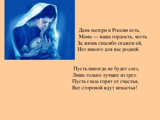 День матери в России есть,  Мама — наша гордость, честь.  За жизнь спасибо скажем ей,  Нет никого для нас родней.  Пусть никогда не будет слез,  Лишь только лучшее из грез.  Пусть глаза горят от счастья,  Все стороной идут ненастья!