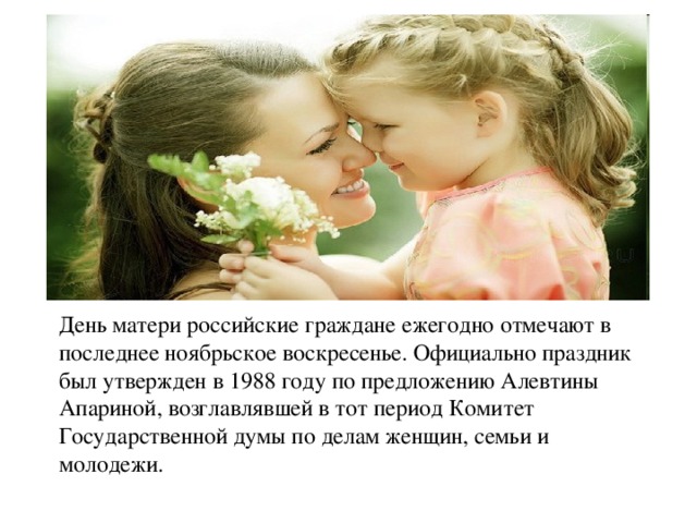 День матери российские граждане ежегодно отмечают в последнее ноябрьское воскресенье. Официально праздник был утвержден в 1988 году по предложению Алевтины Апариной, возглавлявшей в тот период Комитет Государственной думы по делам женщин, семьи и молодежи.
