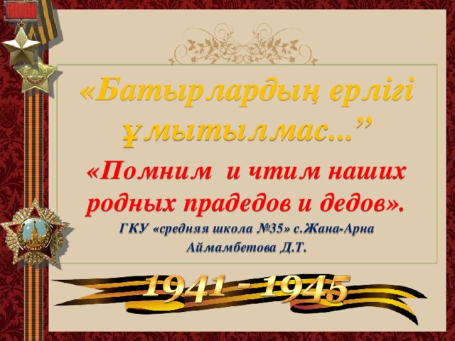 «Батырлардың ерлігі ұмытылмас...” «Помним и чтим наших родных прадедов и дедов». ГКУ «средняя школа №35» с.Жана-Арна Аймамбетова Д.Т.