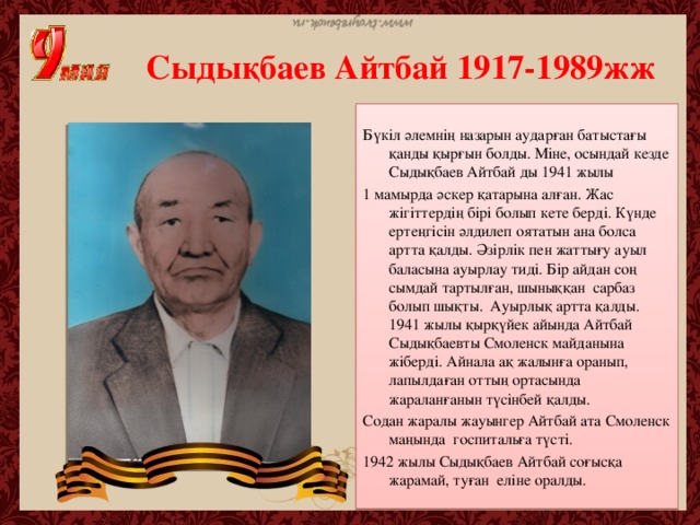 Сыдықбаев Айтбай 1917-1989жж Бүкіл әлемнің назарын аударған батыстағы қанды қырғын болды. Міне, осындай кезде Сыдықбаев Айтбай ды 1941 жылы 1 мамырда әскер қатарына алған. Жас жігіттердің бірі болып кете берді. Күнде ертеңгісін әлдилеп оятатын ана болса артта қалды. Әзірлік пен жаттығу ауыл баласына ауырлау тиді. Бір айдан соң сымдай тартылған, шыныққан сарбаз болып шықты. Ауырлық артта қалды. 1941 жылы қырқүйек айында Айтбай Сыдықбаевты Смоленск майданына жіберді. Айнала ақ жалынға оранып, лапылдаған оттың ортасында жараланғанын түсінбей қалды. Содан жаралы жауынгер Айтбай ата Смоленск маңында госпитальға түсті. 1942 жылы Сыдықбаев Айтбай соғысқа жарамай, туған еліне оралды.