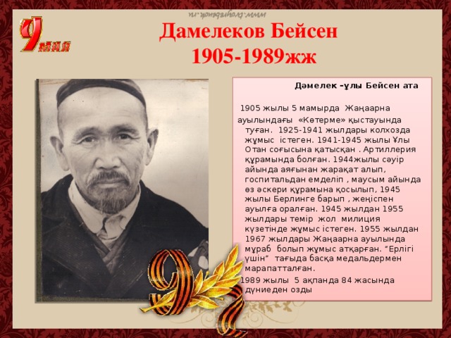 Дамелеков Бейсен  1905-1989жж  Дәмелек –ұлы Бейсен ата    1905 жылы 5 мамырда Жаңаарна ауылындағы «Көтерме» қыстауында туған. 1925-1941 жылдары колхозда жұмыс істеген. 1941-1945 жылы Ұлы Отан соғысына қатысқан . Артиллерия құрамында болған. 1944жылы сәуір айында аяғынан жарақат алып, госпитальдан емделіп , маусым айында өз әскери құрамына қосылып, 1945 жылы Берлинге барып , жеңіспен ауылға оралған. 1945 жылдан 1955 жылдары темір жол милиция күзетінде жұмыс істеген. 1955 жылдан 1967 жылдары Жаңаарна ауылында мұраб болып жұмыс атқарған. “Ерлігі үшін” тағыда басқа медальдермен марапатталған.  1989 жылы 5 ақпанда 84 жасында дүниеден озды