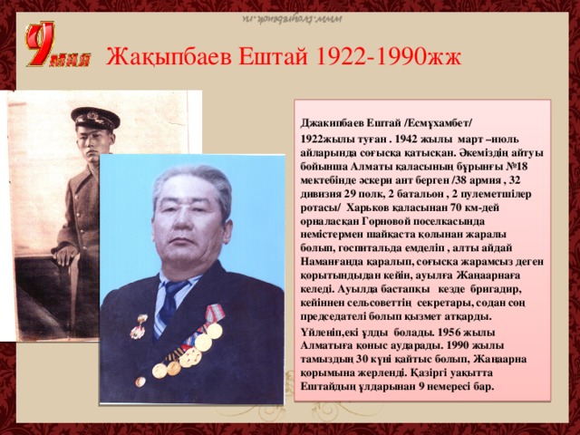 Жақыпбаев Ештай 1922-1990жж Джакипбаев Ештай /Есмұхамбет/ 1922жылы туған . 1942 жылы март –июль айларында соғысқа қатысқан. Әкеміздің айтуы бойынша Алматы қаласының бұрынғы №18 мектебінде әскери ант берген /38 армия , 32 дивизия 29 полк, 2 батальон , 2 пулеметшілер ротасы/ Харьков қаласынан 70 км-дей орналасқан Горновой поселкасында немістермен шайқаста қолынан жаралы болып, госпитальда емделіп , алты айдай Наманғанда қаралып, соғысқа жарамсыз деген қорытындыдан кейін, ауылға Жаңаарнаға келеді. Ауылда бастапқы кезде бригадир, кейіннен сельсоветтің секретары, содан соң председателі болып қызмет атқарды. Үйленіп,екі ұлды болады. 1956 жылы Алматыға қоныс аударады. 1990 жылы тамыздың 30 күні қайтыс болып, Жаңаарна қорымына жерленді. Қазіргі уақытта Ештайдың ұлдарынан 9 немересі бар.