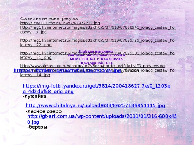 Ссылки на интернет-ресурсы http://lizey11.ucoz.ru/_nw/2/62927227.jpg  http://img1.liveinternet.ru/images/attach/c/5/87/628/87628945_jolagg_zestaw_fioletowy__3_.jpg  http://img1.liveinternet.ru/images/attach/c/5/87/629/87629729_jolagg_zestaw_fioletowy__72_.png  http://img1.liveinternet.ru/images/attach/c/5/87/629/87629331_jolagg_zestaw_fioletowy__21_.png  http://www.almavolga.ru/storage/urZV5o4a/portfel_eyJ3Ijo1NjF9_preview.jpg  http://img0.liveinternet.ru/images/attach/c/5/87/629/87629264_jolagg_zestaw_fioletowy__14_.jpg  Шаблон выполнен учителем иностранного языка МОУ СОШ №1 г. Камешково Шахториной О. В. http://s1.fotokto.ru/photo/full/16/160545.jpg -  белка https://img-fotki.yandex.ru/get/5814/200418627.7e/0_1203ee_4d2dbf58_orig.png -лужайка http://www.chitalnya.ru/upload/638/86257186951115.jpg -лесное озеро http://gt-art.com.ua/wp-content/uploads/2011/01/316-600x450.jpg -берёзы
