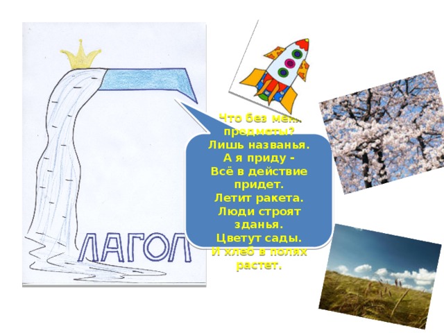 Что без меня предметы?  Лишь названья.  А я приду -  Всё в действие придет.  Летит ракета.  Люди строят зданья.  Цветут сады.  И хлеб в полях растет.