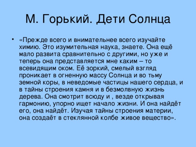 «Прежде всего и внимательнее всего изучайте химию. Это изумительная наука, знаете. Она ещё мало развита сравнительно с другими, но уже и теперь она представляется мне каким – то всевидящим оком. Её зоркий, смелый взгляд проникает в огненную массу Солнца и во тьму земной коры, в неведомые частицы нашего сердца, и в тайны строения камня и в безмолвную жизнь дерева. Она смотрит всюду и , везде открывая гармонию, упорно ищет начало жизни. И она найдёт его, она найдёт. Изучая тайны строения материи, она создаёт в стеклянной колбе живое вещество».