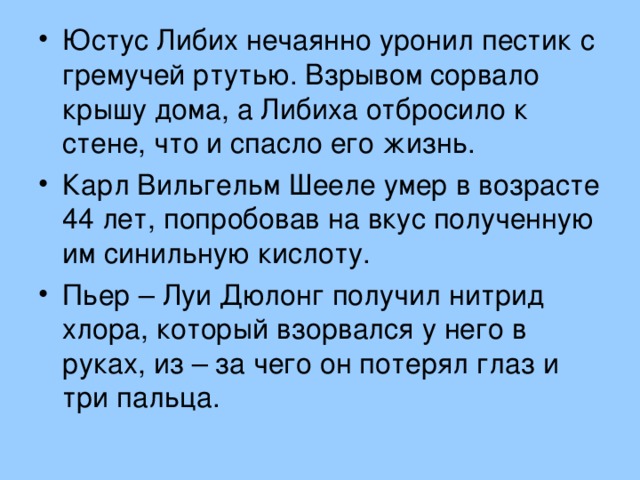 Юстус Либих нечаянно уронил пестик с гремучей ртутью. Взрывом сорвало крышу дома, а Либиха отбросило к стене, что и спасло его жизнь. Карл Вильгельм Шееле умер в возрасте 44 лет, попробовав на вкус полученную им синильную кислоту. Пьер – Луи Дюлонг получил нитрид хлора, который взорвался у него в руках, из – за чего он потерял глаз и три пальца.