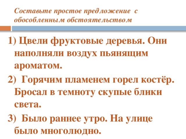 Составьте простое предложение с обособленным обстоятельством 1) Цвели фруктовые деревья. Они наполняли воздух пьянящим ароматом. 2)  Горячим пламенем горел костёр. Бросал в темноту скупые блики света. 3) Было раннее утро. На улице было многолюдно.