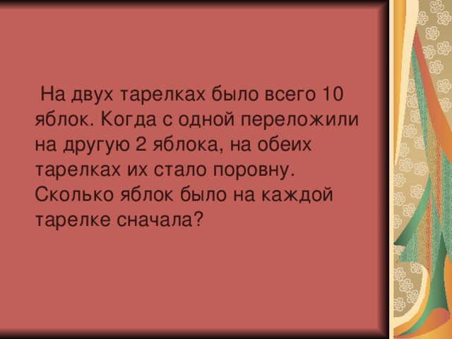 На двух тарелках было всего 10 яблок. Когда с одной переложили на другую 2 яблока, на обеих тарелках их стало поровну. Сколько яблок было на каждой тарелке сначала?