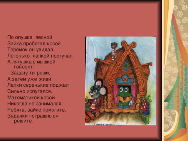 По опушке лесной Зайка пробегал косой. Теремок он увидал. Легонько лапкой постучал. А лягушка с мышкой говорят: - Задачу ты реши, А затем уже живи! Лапки серенькие поджал Сильно испугался. Математикой косой Никогда не занимался. Ребята, зайке помогите, Задачки «страшные» решите.