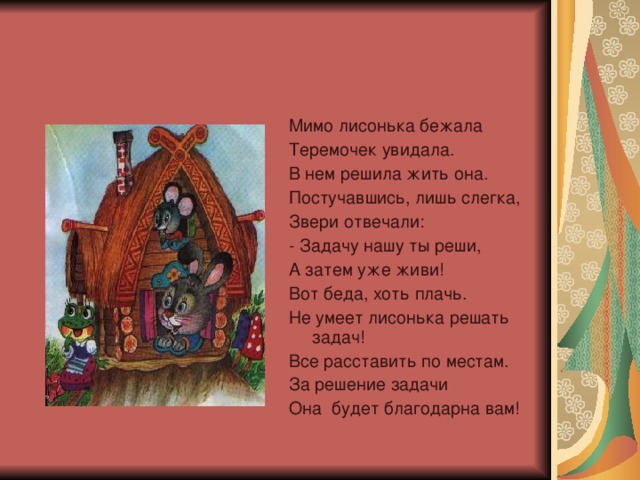 Мимо лисонька бежала Теремочек увидала. В нем решила жить она. Постучавшись, лишь слегка, Звери отвечали: - Задачу нашу ты реши, А затем уже живи! Вот беда, хоть плачь. Не умеет лисонька решать задач! Все расставить по местам. За решение задачи Она будет благодарна вам!