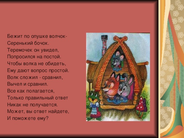 Бежит по опушке волчок- Серенький бочок. Теремочек он увидел, Попросился на постой. Чтобы волка не обидеть, Ему дают вопрос простой. Волк сложил - сравнил, Вычел и сравнил. Все как полагается, Только правильный ответ Никак не получается. Может, вы ответ найдете, И поможете ему?