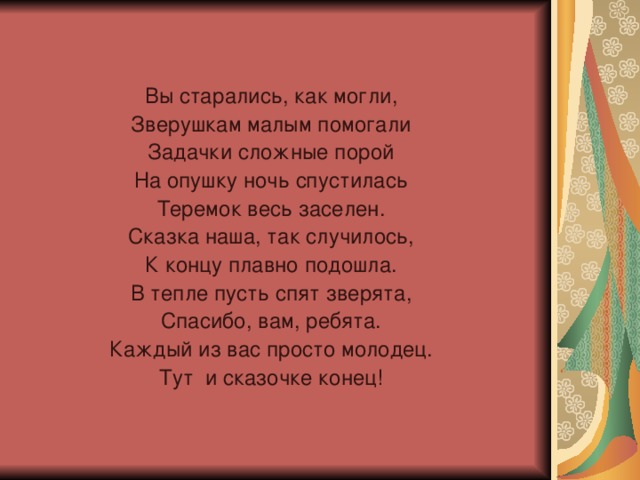 Вы старались, как могли, Зверушкам малым помогали Задачки сложные порой На опушку ночь спустилась Теремок весь заселен. Сказка наша, так случилось, К концу плавно подошла. В тепле пусть спят зверята, Спасибо, вам, ребята. Каждый из вас просто молодец. Тут и сказочке конец!