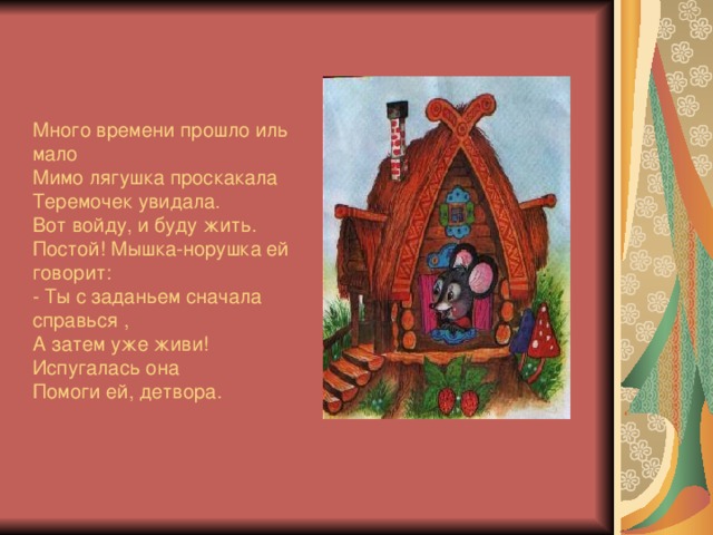 Много времени прошло иль мало  Мимо лягушка проскакала  Теремочек увидала.  Вот войду, и буду жить.  Постой! Мышка-норушка ей говорит:  - Ты с заданьем сначала справься ,  А затем уже живи!  Испугалась она  Помоги ей, детвора.