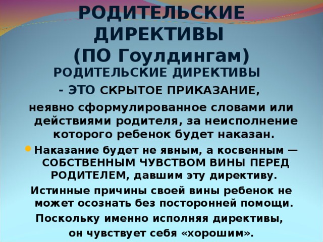 РОДИТЕЛЬСКИЕ ДИРЕКТИВЫ  (ПО Гоулдингам) РОДИТЕЛЬСКИЕ ДИРЕКТИВЫ - ЭТО СКРЫТОЕ ПРИКАЗАНИЕ, неявно сформулированное словами или действиями родителя, за неисполнение которого ребенок будет наказан. Наказание будет не явным, а косвенным — СОБСТВЕННЫМ ЧУВСТВОМ ВИНЫ ПЕРЕД РОДИТЕЛЕМ, давшим эту директиву. Истинные причины своей вины ребенок не может осознать без посторонней помощи. Поскольку именно исполняя директивы, он чувствует себя «хорошим».