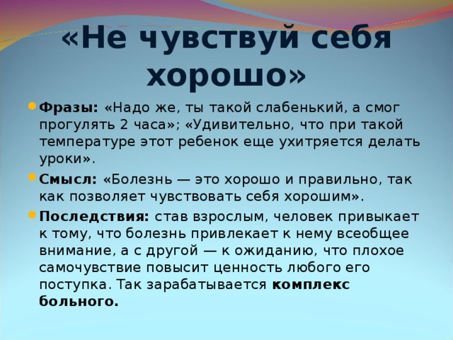 «Не чувствуй себя хорошо» Фразы: «Надо же, ты такой слабенький, а смог прогулять 2 часа»; «Удивительно, что при такой температуре этот ребенок еще ухитряется делать уроки». Смысл: «Болезнь — это хорошо и правильно, так как позволяет чувствовать себя хорошим». Последствия: став взрослым, человек привыкает к тому, что болезнь привлекает к нему всеобщее внимание, а с другой — к ожиданию, что плохое самочувствие повысит ценность любого его поступка. Так зарабатывается комплекс больного.