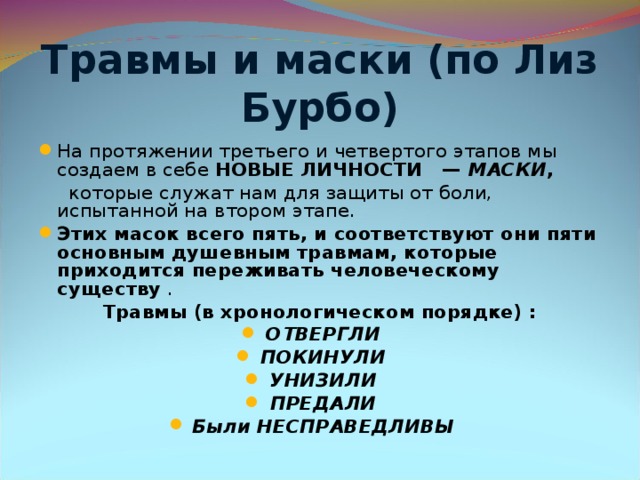 Травмы и маски (по Лиз Бурбо) На протяжении третьего и четвертого этапов мы создаем в себе НОВЫЕ ЛИЧНОСТИ — МАСКИ ,  которые служат нам для защиты от боли, испытанной на втором этапе. Этих масок всего пять, и соответствуют они пяти основным душевным травмам, которые приходится переживать человеческому существу . Травмы (в хронологическом порядке) : ОТВЕРГЛИ   ПОКИНУЛИ   УНИЗИЛИ   ПРЕДАЛИ   Были НЕСПРАВЕДЛИВЫ