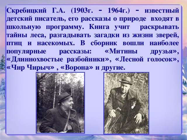 Скребицкий Г.А. (1903г. – 1964г.) – известный детский писатель, его рассказы о природе входят в школьную программу. Книга учит раскрывать тайны леса, разгадывать загадки из жизни зверей, птиц и насекомых. В сборник вошли наиболее популярные рассказы: « Митины друзья » , « Длиннохвостые разбойники » , « Лесной голосок » , « Чир Чирыч » , « Ворона » и другие.