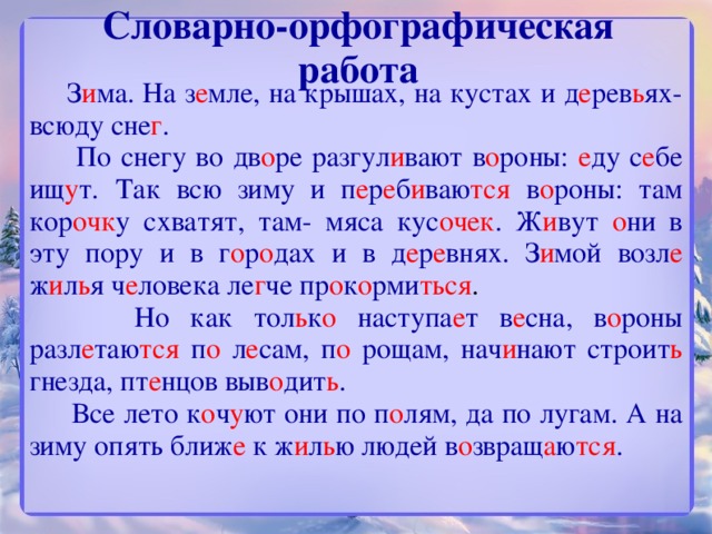 Словарно-орфографическая работа  З и ма.  На з е мле, на крышах, на кустах и д е рев ь ях- всюду сне г .  По снегу во дв о ре  разгул и вают  в о роны: е ду  с е бе  ищ у т.  Так всю зиму и  п е р е б и ваю тся  в о роны:  там кор очк у  схватят, там- мяса кус очек .  Ж и вут  о ни  в эту пору и в г о р о дах  и в д е р е внях. З и мой  возл е  ж и л ь я  ч е ловека  ле г че  пр о к о рми ться .  Но как тол ь к о  наступа е т  в е сна, в о роны  разл е таю тся  п о  л е сам, п о  рощам, нач и нают строит ь  гнезда, пт е нцов  выв о дит ь .   Все лето к о ч у ют  они по п о лям, да по лугам. А на зиму опять ближ е  к ж и л ь ю  людей в о звращ а ю тся .