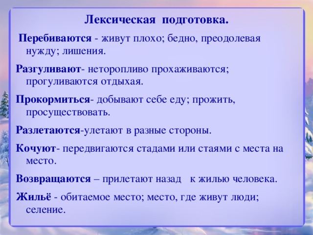 Лексическая подготовка.  Перебиваются - живут плохо; бедно, преодолевая нужду; лишения. Разгуливают - неторопливо прохаживаются; прогуливаются отдыхая. Прокормиться - добывают себе еду; прожить, просуществовать. Разлетаются -улетают в разные стороны.   Кочуют - передвигаются стадами или стаями с места на место. Возвращаются – прилетают назад   к жилью человека. Жильё - обитаемое место; место, где живут люди; селение.