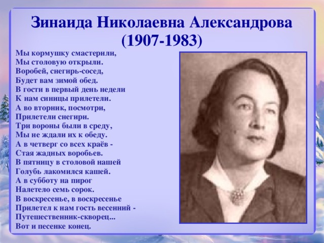 Зинаида Николаевна Александрова  (1907-1983) Мы кормушку смастерили,   Мы столовую открыли.   Воробей, снегирь-сосед,   Будет вам зимой обед. В гости в первый день недели   К нам синицы прилетели.  А во вторник, посмотри,  Прилетели снегири. Три вороны были в среду,   Мы не ждали их к обеду.  А в четверг со всех краёв -  Стая жадных воробьев. В пятницу в столовой нашей   Голубь лакомился кашей.  А в субботу на пирог   Налетело семь сорок. В воскресенье, в воскресенье   Прилетел к нам гость весенний -  Путешественник-скворец...  Вот и песенке конец.