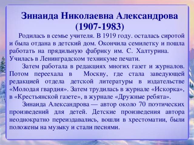 Зинаида Николаевна Александрова  (1907-1983)  Родилась в семье учителя. В 1919 году. осталась сиротой и была отдана в детский дом. Окончила семилетку и пошла работать на прядильную фабрику им. С. Халтурина. Училась в Ленинградском техникуме печати.  Затем работала в редакциях многих газет и журналов. Потом переехала в Москву, где стала заведующей редакцией отдела детской литературы в издательстве «Молодая гвардия». Затем трудилась в журнале «Искорка», в «Крестьянской газете», в журнале «Дружные ребята».  Зинаида Александрова — автор около 70 поэтических произведений для детей. Детские произведения автора неоднократно переиздавались, вошли в хрестоматии, были положены на музыку и стали песнями.