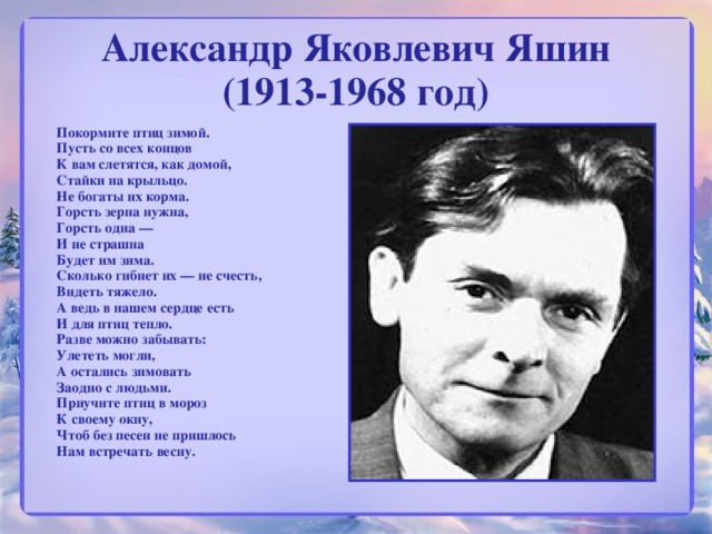 Александр Яковлевич Яшин  (1913-1968 год)    Покормите птиц зимой.  Пусть со всех концов  К вам слетятся, как домой,  Стайки на крыльцо.  Не богаты их корма.  Горсть зерна нужна,  Горсть одна —  И не страшна  Будет им зима.  Сколько гибнет их — не счесть,  Видеть тяжело.  А ведь в нашем сердце есть  И для птиц тепло.  Разве можно забывать:  Улететь могли,  А остались зимовать  Заодно с людьми.  Приучите птиц в мороз  К своему окну,  Чтоб без песен не пришлось  Нам встречать весну.