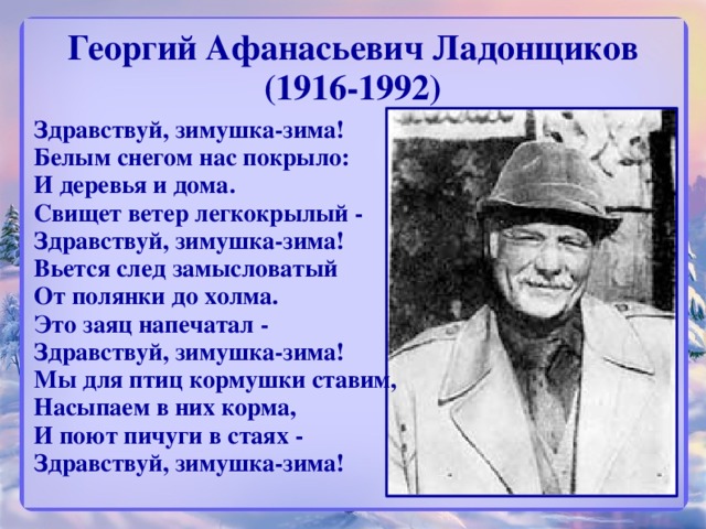 Георгий Афанасьевич Ладонщиков (1916-1992) Здравствуй, зимушка-зима!  Белым снегом нас покрыло:  И деревья и дома.  Свищет ветер легкокрылый -  Здравствуй, зимушка-зима!  Вьется след замысловатый  От полянки до холма.  Это заяц напечатал -  Здравствуй, зимушка-зима!  Мы для птиц кормушки ставим,  Насыпаем в них корма,  И поют пичуги в стаях -  Здравствуй, зимушка-зима! 