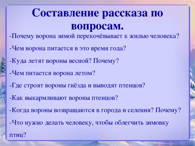 Составление рассказа по вопросам.   -Почему ворона зимой перекочёвывает к жилью человека?  -Чем ворона питается в это время года?  -Куда летят вороны весной? Почему?  -Чем питается ворона летом?  -Где строят вороны гнёзда и выводят птенцов?  -Как выкармливают вороны птенцов?  -Когда вороны возвращаются в города и селения? Почему?  -Что нужно делать человеку, чтобы облегчить зимовку птиц?