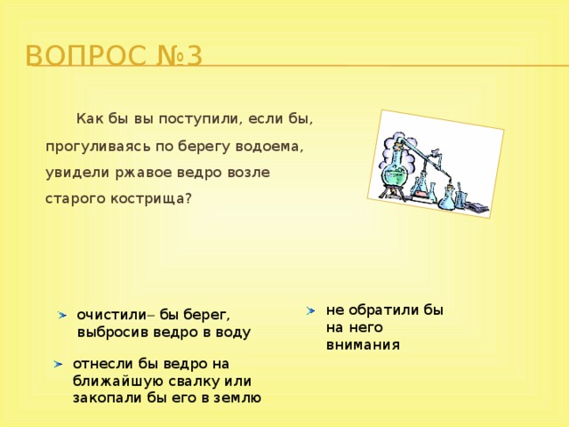 Вопрос №3    Как бы вы поступили, если бы, прогуливаясь по берегу водоема, увидели ржавое ведро возле  старого кострища?       не обратили бы на него внимания очистили  бы берег, выбросив ведро в воду отнесли бы ведро на ближайшую свалку или закопали бы его в землю