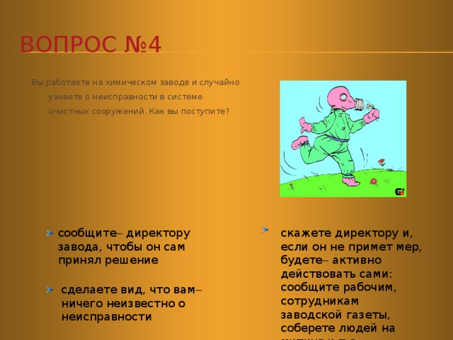 Вопрос №4  Вы работаете на химическом заводе и случайно узнаете о неисправности в системе очистных сооружений. Как вы поступите?        скажете директору и, если он не примет мер, будете  активно действовать сами: сообщите рабочим, сотрудникам заводской газеты, соберете людей на митинг и т.д. сообщите  директору завода, чтобы он сам принял решение сделаете вид, что вам  ничего неизвестно о неисправности