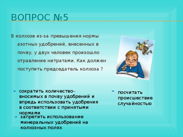 Вопрос №5 В колхозе из-за превышения нормы азотных удобрений, внесенных в почву, у двух человек произошло отравление нитратами. Как должен поступить председатель колхоза ?    сократить количество  вносимых в почву удобрений и впредь использовать удобрения в соответствии с принятыми нормами посчитать происшествие случайностью запретить использование минеральных удобрений на колхозных полях