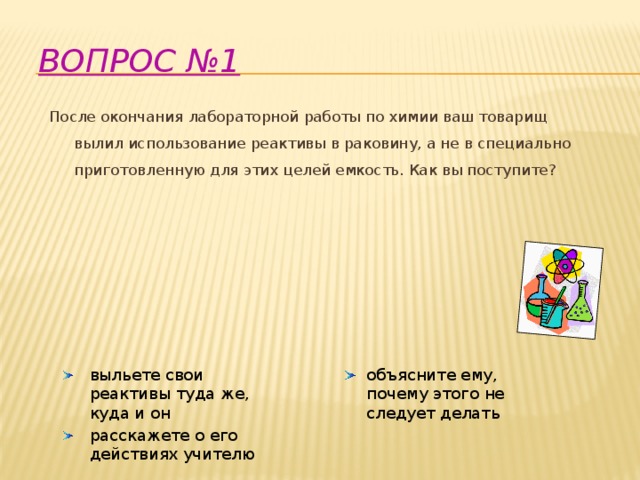 Вопрос №1   После окончания лабораторной работы по химии ваш товарищ вылил использование реактивы в раковину, а не в специально приготовленную для этих целей емкость. Как вы поступите?       выльете свои реактивы туда же, куда и он объясните ему, почему этого не следует делать расскажете о его действиях учителю