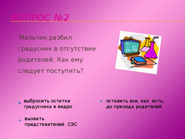 Вопрос №2  Мальчик разбил градусник в отсутствие родителей. Как ему следует поступить?   выбросить остатки градусника в ведро оставить все, как есть, до прихода родителей вызвать представителей СЭС