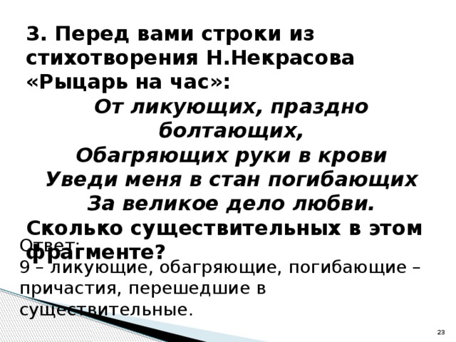 3. Перед вами строки из стихотворения Н.Некрасова «Рыцарь на час»: От ликующих, праздно болтающих, Обагряющих руки в крови Уведи меня в стан погибающих За великое дело любви. Сколько существительных в этом фрагменте? Ответ: 9 – ликующие, обагряющие, погибающие – причастия, перешедшие в существительные.