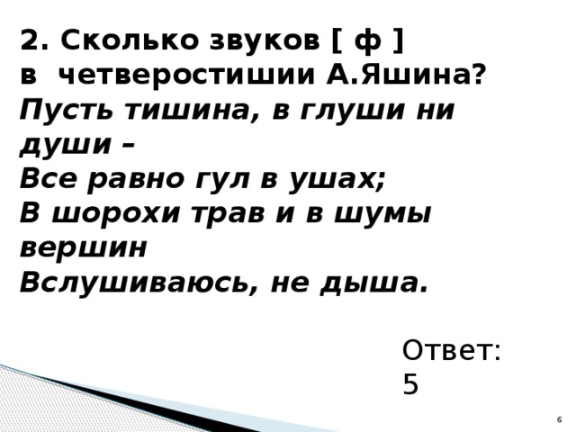 2. Сколько звуков [ ф ] в четверостишии А.Яшина? Пусть тишина, в глуши ни души – Все равно гул в ушах; В шорохи трав и в шумы вершин Вслушиваюсь, не дыша.  Ответ: 5