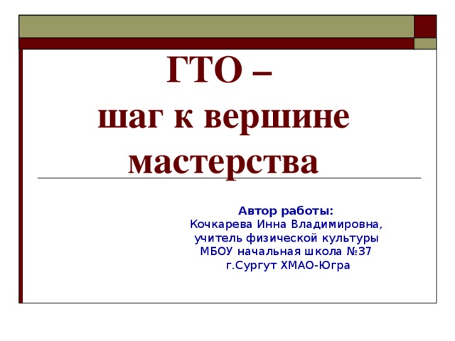 ГТО –  шаг к вершине мастерства   Автор работы: Кочкарева Инна Владимировна, учитель физической культуры МБОУ начальная школа №37 г.Сургут ХМАО-Югра