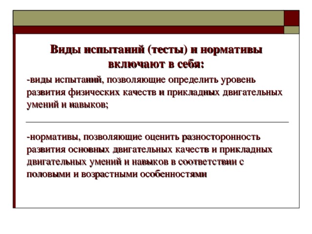 Виды испытаний (тесты) и нормативы включают в себя: -виды испытаний, позволяющие определить уровень развития физических качеств и прикладных двигательных умений и навыков; -нормативы, позволяющие оценить разносторонность развития основных двигательных качеств и прикладных двигательных умений и навыков в соответствии с половыми и возрастными особенностями