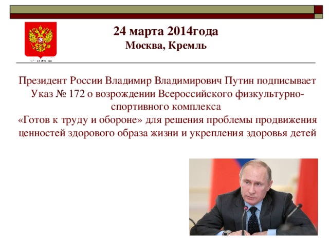 24 марта 2014года  Москва, Кремль   Президент России Владимир Владимирович Путин подписывает Указ № 172  о возрождении Всероссийского физкультурно-спортивного комплекса «Готов к труду и обороне» для решения проблемы продвижения ценностей здорового образа жизни и укрепления здоровья детей