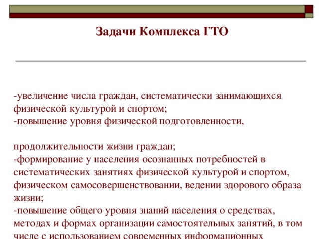 Задачи Комплекса ГТО   -увеличение числа граждан, систематически занимающихся физической культурой и спортом;  -повышение уровня физической подготовленности, продолжительности жизни граждан;  -формирование у населения осознанных потребностей в систематических занятиях физической культурой и спортом, физическом самосовершенствовании, ведении здорового образа жизни;  -повышение общего уровня знаний населения о средствах, методах и формах организации самостоятельных занятий, в том числе с использованием современных информационных технологий;