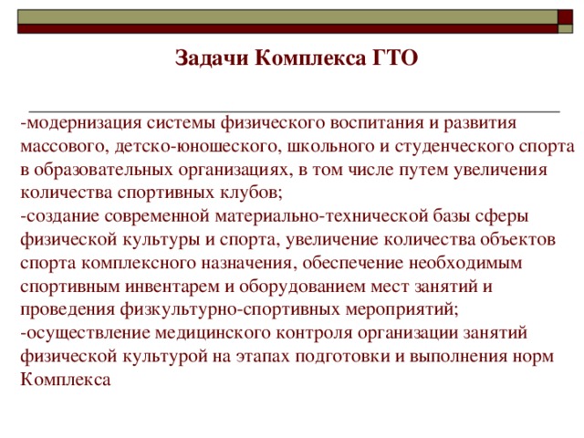 Задачи Комплекса ГТО -модернизация системы физического воспитания и развития массового, детско-юношеского, школьного и студенческого спорта в образовательных организациях, в том числе путем увеличения количества спортивных клубов; -создание современной материально-технической базы сферы физической культуры и спорта, увеличение количества объектов спорта комплексного назначения, обеспечение необходимым спортивным инвентарем и оборудованием мест занятий и проведения физкультурно-спортивных мероприятий; -осуществление медицинского контроля организации занятий физической культурой на этапах подготовки и выполнения норм Комплекса