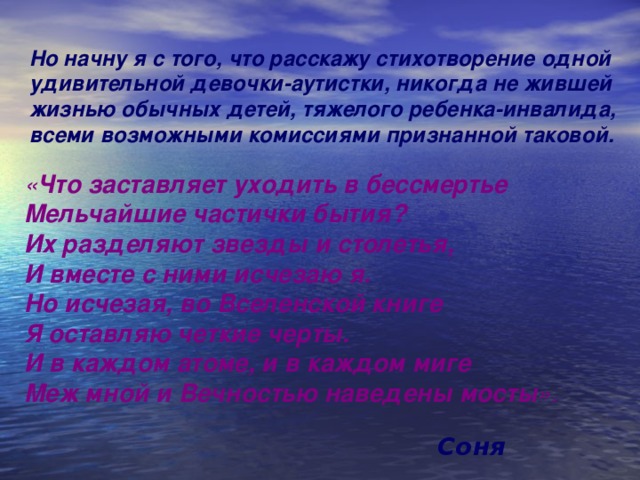 Но начну я с того, что расскажу стихотворение одной удивительной девочки-аутистки, никогда не жившей жизнью обычных детей, тяжелого ребенка-инвалида, всеми возможными комиссиями признанной таковой. « Что заставляет уходить в бессмертье Мельчайшие частички бытия? Их разделяют звезды и столетья, И вместе с ними исчезаю я. Но исчезая, во Вселенской книге Я оставляю четкие черты. И в каждом атоме, и в каждом миге Меж мной и Вечностью наведены мосты ». Соня