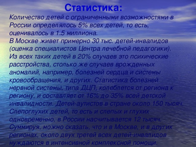 Статистика: Количество детей с ограниченными возможностями в России определялось 5% всех детей, то есть, оценивалось в 1.5 миллиона. В Москве живет примерно 30 тыс. детей-инвалидов (оценка специалистов Центра лечебной педагогики). Из всех таких детей в 20% случаев это психические расстройства, столько же случаев врожденных аномалий, например, болезней сердца и системы кровообращения, и других. Статистика болезней нервной системы, типа ДЦП, колеблется от региона к региону, и составляет от 16% до 35% всей детской инвалидности. Детей-аутистов в стране около 150 тысяч. Слепоглухих детей, то есть и слепых и глухих одновременно, в России насчитывается 12 тысяч. Суммируя, можно сказать, что и в Москве, и в других регионах, около двух третей всех детей-инвалидов нуждаются в интенсивной комплексной помощи.