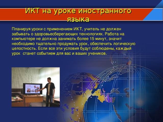 ИКТ на уроке иностранного языка Планируя уроки с применением ИКТ, учитель не должен забывать о здоровьесберегающих технологиях. Работа на компьютере не должна занимать более 15 минут, значит необходимо тщательно продумать урок, обеспечить логическую целостность. Если все эти условия будут соблюдены, каждый урок станет событием для вас и ваших учеников.