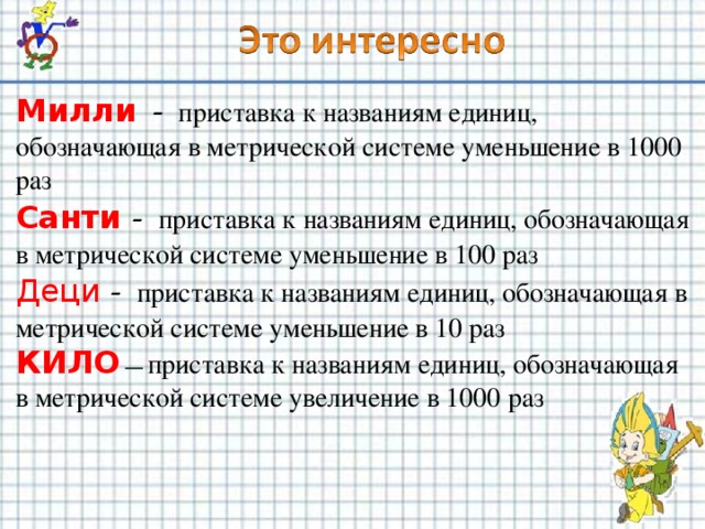 Милли - приставка к названиям единиц, обозначающая в метрической системе уменьшение в 1000 раз Санти - приставка к названиям единиц, обозначающая в метрической системе уменьшение в 100 раз Деци - приставка к названиям единиц, обозначающая в метрической системе уменьшение в 10 раз КИЛО — приставка к названиям единиц, обозначающая в метрической системе увеличение в 1000 раз