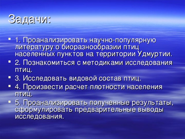 1. Проанализировать научно-популярную литературу о биоразнообразии птиц населенных пунктов на территории Удмуртии. 2. Познакомиться с методиками исследования птиц. 3. Исследовать видовой состав птиц. 4. Произвести расчет плотности населения птиц. 5. Проанализировать полученные результаты, сформулировать предварительные выводы исследования.