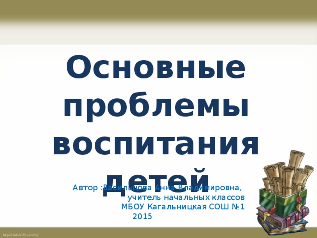 Основные проблемы воспитания детей Автор :Васильцова Анна Владимировна, учитель начальных классов МБОУ Кагальницкая СОШ №1 2015