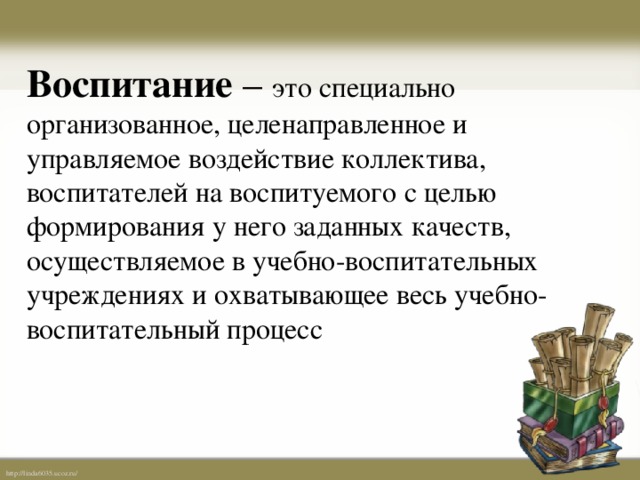 Воспитание – это специально организованное, целенаправленное и управляемое воздействие коллектива, воспитателей на воспитуемого с целью формирования у него заданных качеств, осуществляемое в учебно-воспитательных учреждениях и охватывающее весь учебно-воспитательный процесс