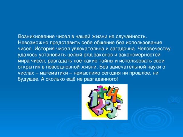 Возникновение чисел в нашей жизни не случайность. Невозможно представить себе общение без использования чисел. История чисел увлекательна и загадочна. Человечеству удалось установить целый ряд законов и закономерностей мира чисел, разгадать кое-какие тайны и использовать свои открытия в повседневной жизни. Без замечательной науки о числах – математики – немыслимо сегодня ни прошлое, ни будущее. А сколько ещё не разгаданного!
