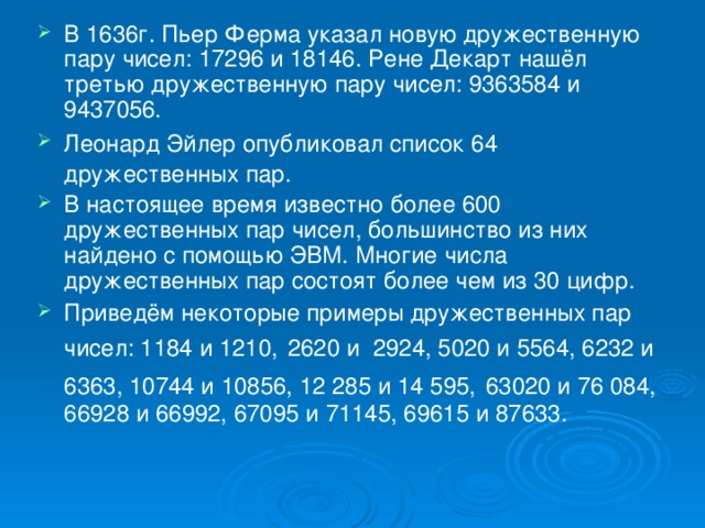 В 1636г. Пьер Ферма указал новую дружественную пару чисел: 17296 и 18146. Рене Декарт нашёл третью дружественную пару чисел: 9363584 и 9437056. Леонард Эйлер опубликовал список 64  дружественных пар.  В настоящее время известно более 600 дружественных пар чисел, большинство из них найдено с помощью ЭВМ. Многие числа дружественных пар состоят более чем из 30 цифр. Приведём некоторые примеры дружественных пар чисел: 1184 и 1210,  2620 и 2924, 5020 и 5564, 6232 и 6363, 10744 и 10856, 12 285 и 14 595,  63020 и 76 084, 66928 и 66992, 67095 и 71145, 69615 и 87633.