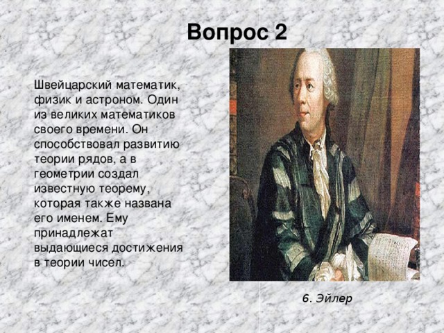 Вопрос 2 Швейцарский математик, физик и астроном. Один из великих математиков своего времени. Он способствовал развитию теории рядов, а в геометрии создал известную теорему, которая также названа его именем. Ему принадлежат выдающиеся достижения в теории чисел 6. Эйлер